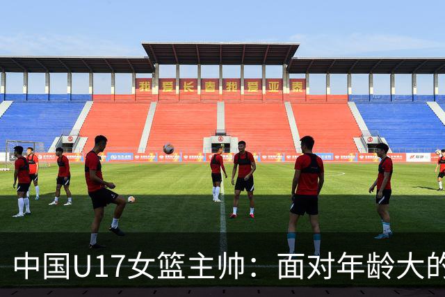 中国U17女篮主帅：面对年龄大的职业俱乐部 队员们打出了团队篮球