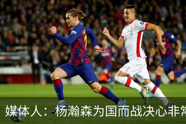 媒体人：杨瀚森为国而战决心非常坚定 拳拳报国之心令人印象深刻