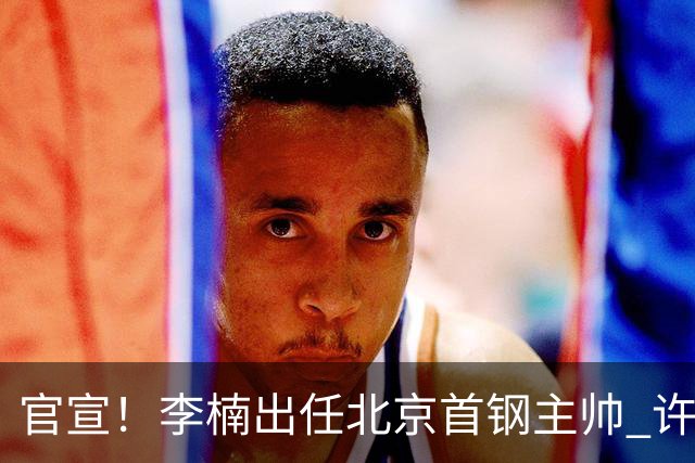 官宣！李楠出任北京首钢主帅 许利民担任总教练