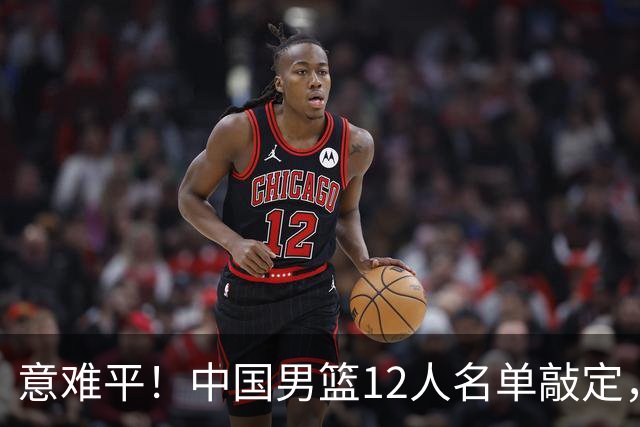意难平！中国男篮12人名单敲定，多人高光无缘，最大遗珠太可惜