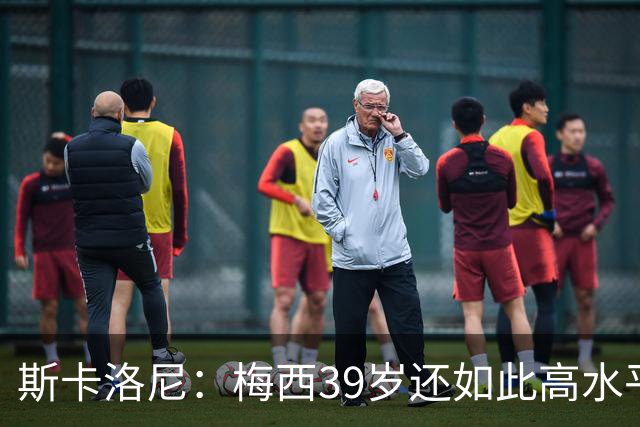 斯卡洛尼：梅西39岁还如此高水平，我相信决定他上限的只有他自己