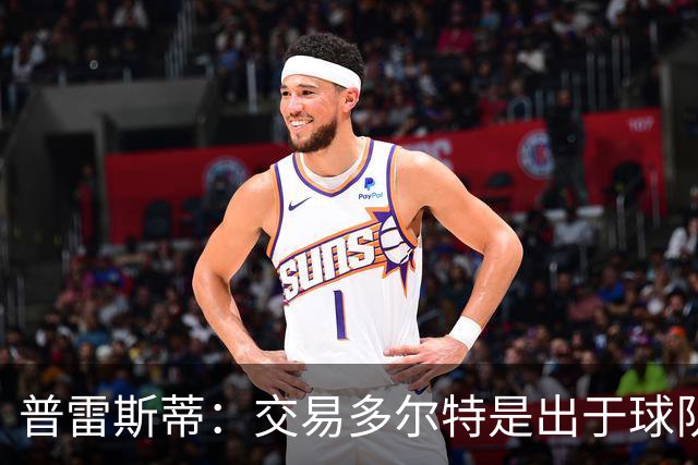 普雷斯蒂：交易多尔特是出于球队长期薪资结构和财务规划的考虑