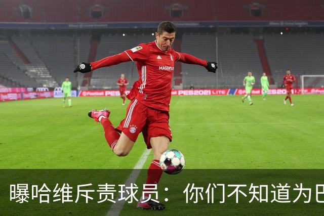 曝哈维斥责球员：你们不知道为巴萨踢球意味着什么