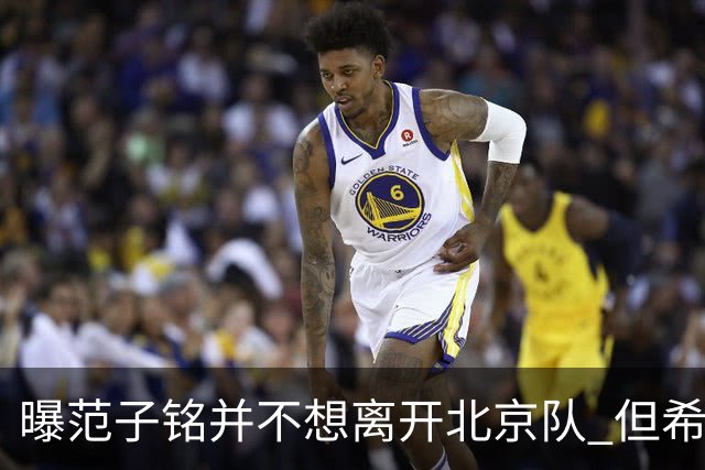 曝范子铭并不想离开北京队 但希望有球打不想待废