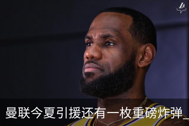 曼联今夏引援还有一枚重磅炸弹 前曼城顾问放料：在存钱买大的
