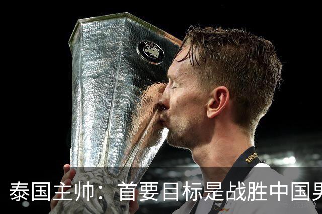 泰国主帅：首要目标是战胜中国男足，是赢球！6月9日+CCTV5直播，武磊100场里程碑