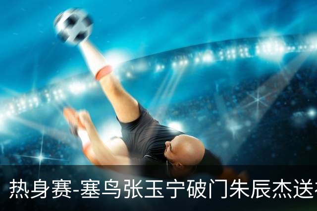 热身赛-塞鸟张玉宁破门朱辰杰送礼 国足2-1客胜新加坡