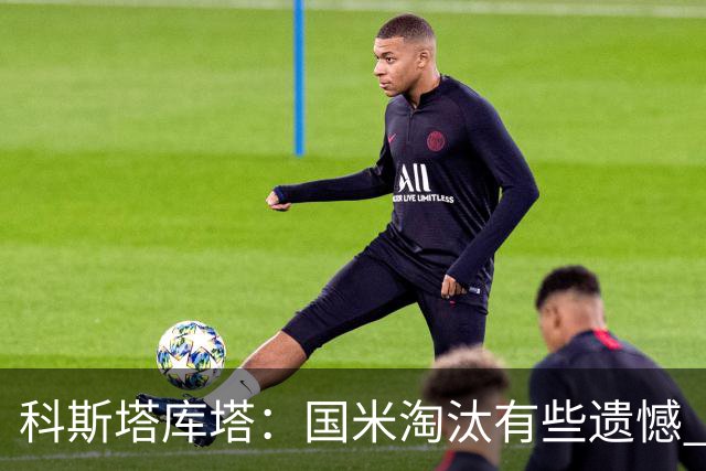 科斯塔库塔：国米淘汰有些遗憾 可能影响意甲争冠