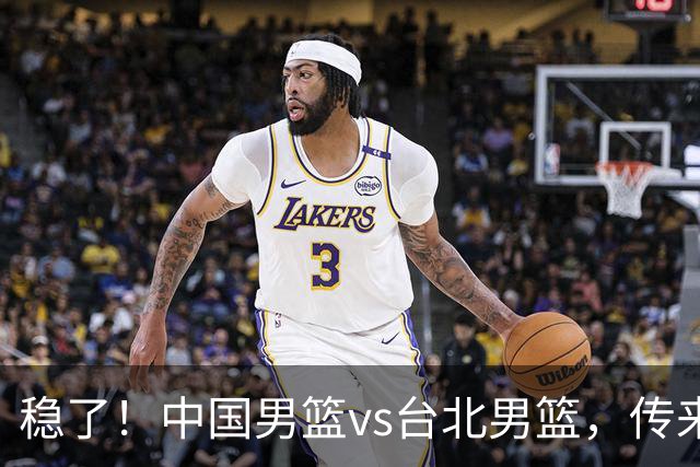 稳了！中国男篮vs台北男篮，传来4个好消息，潜力后卫迎来机会