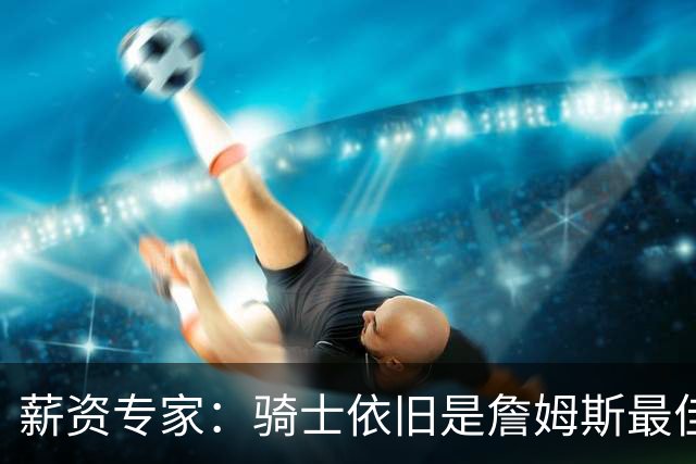 薪资专家：骑士依旧是詹姆斯最佳去处 骑士阵容深厚&无需大调整