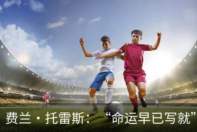费兰·托雷斯：“命运早已写就”——西班牙加时绝杀阿根廷，二度登顶世界杯