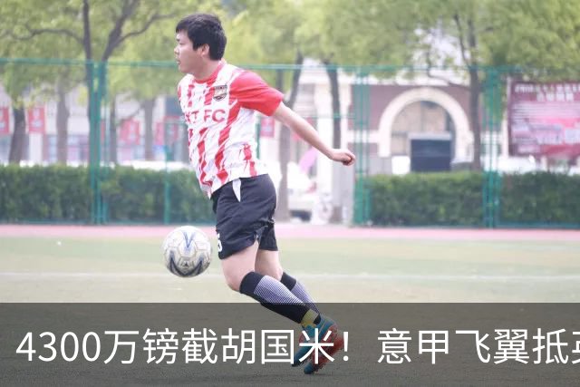 4300万镑截胡国米！意甲飞翼抵英体检，切尔西防曼城挖角！