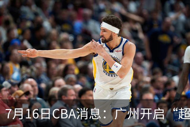 7月16日CBA消息：广州开启“超市大甩卖”，签下2米13内线神塔！